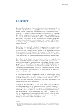 3Einführung
Einführung
Die sieben Empfehlungen in diesem Leitfaden sollen Emittenten unabhängig von
ihrer Größe oder Branchenzugehörigkeit dabei unterstützen, Informationen zu den
Themen Umwelt, Soziales und Unternehmensführung (Environmental, Social,
Governance – ESG) in eine effektive Kapitalmarktkommunikation 1)
zu integrieren.
Der Leitfaden enthält keine verpflichtenden Vorgaben und ist ausdrücklich nicht
dazu gedacht, Emittenten an der Deutschen Börse zusätzliche Reportingpflichten
aufzuerlegen. Er ist vielmehr als Hilfe zu verstehen, das komplexe Thema Nach-
haltigkeit mit dem konkreten Informationsbedarf von Investoren und Analysten
in Einklang zu bringen, und trägt zugleich den begrenzten Kapazitäten in Unter-
nehmen Rechnung.
Der Leitfaden beschreibt die Gründe, die für eine ganzheitlichere, anlegerorientierte
Berichterstattung auf freiwilliger Basis sprechen, und gibt praxisnahe Anleitungen
für ihre Umsetzung. Er enthält zahlreiche Beispiele aus der Nachhaltigkeitskommuni-
kation von Unternehmen, die national und international bei „Mainstream-“ und
nachhaltigkeitsorientierten Investoren als Best Practice anerkannt sind. Die Gruppe
Deutsche Börse wird den Leitfaden regelmäßig aktualisieren und weiterentwickeln.
Der Leitfaden ist das Ergebnis einer gemeinsamen Initiative der Gruppe Deutsche
Börse, des Deutschen Fondsverband BVI, des Deutschen Aktieninstituts, des
DIRK – Deutscher Investor Relations Verband und der DVFA – Deutsche Vereini-
gung für Finanzanalyse und Asset Management. Der Anstoß für die Entwicklung
dieses Leitfadens wurde im Issuer Markets Advisory Committee (IMAC) der
Gruppe Deutsche Börse gegeben, das sich aus Emittenten, Investoren, Beratern
und Investmentbanken zusammensetzt und die Deutsche Börse in Fragen rund
um den Primärmarkt berät.
In ihrer Rolle als Organisator von Marktplätzen bringt die Deutsche Börse Emitten-
ten und Investoren zusammen und ist bestrebt, die Transparenz und die Liquidität
an den Kapitalmärkten zu verbessern. Diese Initiative soll Emittenten dazu er­
mutigen und dabei unterstützen, Informationen zum Thema Nachhaltigkeit in ihre
Kapitalmarktkommunikation zu integrieren.
Die Deutsche Börse bedankt sich bei allen an der Erstellung dieses Leitfadens
beteiligten Organisationen und Einzelpersonen für den intensiven Dialog und
insbesondere für ihr Wissen, ihre Erfahrung und die Zeit, die sie in dieses Projekt
eingebracht haben. Unser Dank gilt hier u. a. den nachfolgenden Institutionen:
BVI, Deutsche Asset  Wealth Management, DIRK, DVFA, DZ BANK AG und
SAP AG sowie anderen namhaften Investoren und erfahrenen Emittenten unter-
schiedlicher Größe und aus den verschiedensten Branchen, die wesentliche
Beiträge zu den sieben Empfehlungen geleistet haben.
1) Der Begriff „Kapitalmarktkommunikation“ muss in diesem Zusammenhang von der Information unterschieden
werden, zu der börsengelistete Unternehmen gemäß nationaler Rechtsprechung verpflichtet sind (z. B. Ad-hoc-
Nachrichten).
 