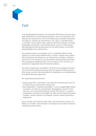 30 Fazit
In der Kapitalmarktkommunikation sind wesentliche ESG-Themen heute ein essen-
tieller Bestandteil von Investmententscheidungen, denn eine umfassendere Dar-
stellung eines Unternehmens hilft bei der Bewertung des aktuellen Risikoprofils
und zeigt auf, inwieweit das Unternehmen in der Lage ist, zukünftige Risiken
zu verringern. Auf der anderen Seite schärft die aktive Kommunikation nachhaltig-
keitsbezogener Kennzahlen und Geschäftschancen sowie ihre Übersetzung in
Alleinstellungsmerkmale das Bewusstsein für die starke Position und die Wett­
bewerbsfähigkeit eines Unternehmens.
Dies erlaubt Investoren und Analysten, sich ein verlässliches Bild des Unter­
nehmens und seines Risiko-Rendite-Profils zu machen. Darüber hinaus stärken
ESG-Informationen das Vertrauen in das Unternehmen und liefern zusätzliche
Argumente für eine Investition. Eine ganzheitliche Berichterstattung vermittelt
eine ausgewogene Kapitalmarkt-Story und wird dadurch mehr und mehr zum
Leitprinzip für zeitgemäße Unternehmenskommunikation.
Die sieben Empfehlungen einschließlich der Best-Practice-Beispiele illustrieren,
wie die Unternehmensberichterstattung selbst mit begrenzten Mitteln ganzheit­
licher werden und dem Informationsbedarf der Stakeholder an den Kapitalmärkten
wirkungsvoll Rechnung tragen kann.
Die Herausforderung besteht darin,
n	einige wenige KPIs zu identifizieren, die sowohl für die Steuerung als auch für
die Bewertung des Unternehmens relevant sind;
n	diese idealerweise in Zahlenform darzustellen, in einen aussagekräftigen Kontext
einzubetten und dabei die wechselseitigen Abhängigkeiten zwischen Finanz­
daten bzw. der Finanzberichterstattung und ESG-Informationen zu erläutern;
n	unwesentliche Informationen (die lediglich den Blick auf die zentralen Botschaften
verstellen und/oder Investoren und Analysten verwirren würden) systematisch
wegzulassen.
Dieser Leitfaden soll Emittenten dabei helfen, ESG-Informationen effizient und
effektiv zu vermitteln, damit Investoren und Analysten eine fundierte Investment-
entscheidung treffen können.
Fazit
 