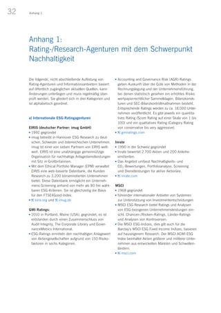 32 Anhang 1
Die folgende, nicht abschließende Auflistung von
Rating-Agenturen und Informationsanbietern basiert
auf öffentlich zugänglichen aktuellen Quellen, kann
Änderungen unterliegen und muss regelmäßig über-
prüft werden. Sie gliedert sich in drei Kategorien und
ist alphabetisch geordnet.
a) Internationale ESG-Ratingagenturen
EIRIS (deutscher Partner: imug GmbH)
n	1992 gegründet
n	imug betreibt in Hannover ESG-Research zu deut-
schen, Schweizer und österreichischen Unternehmen.
imug ist einer von sieben Partnern von EIRIS welt-
weit. EIRIS ist eine unabhängige gemeinnützige
Organisation für nachhaltige Anlagedienstleistungen
mit Sitz in Großbritannien.
n	Mit dem Ethical Portfolio Manager (EPM) verwaltet
EIRIS eine web-basierte Datenbank, die Kunden
Research zu 3.200 börsennotierten Unternehmen
bietet. Diese Datenbank ermöglicht ein Unterneh-
mens-Screening anhand von mehr als 80 frei wähl-
baren ESG-Kriterien. Sie ist gleichzeitig die Basis
für den FTSE4Good-Index.
n	 eiris.org und imug.de
GMI Ratings:
n	2010 in Portland, Maine (USA), gegründet; es ist
entstanden durch einen Zusammenschluss von
Audit Integrity, The Corporate Library und Gover-
nanceMetrics International.
n	ESG-Ratings ermitteln den nachhaltigen Anlagewert
von Aktiengesellschaften aufgrund von 150 Risiko-
faktoren in sechs Kategorien.
n	Accounting and Governance Risk (AGR)-Ratings
geben Auskunft über die Güte von Methoden in der
Rechnungslegung und der Unternehmensführung,
bei denen statistisch gesehen ein erhöhtes Risiko
wertpapierrechtlicher Sammelklagen, Bilanzkorrek-
turen und SEC-Bilanzkontrollmaßnahmen besteht.
Entsprechende Ratings werden zu ca. 18.000 Unter-
nehmen veröffentlicht. Es gibt jeweils ein quantita-
tives Rating (Score Rating auf einer Skala von 1 bis
100) und ein qualitatives Rating (Category Rating
von conservative bis very aggressive).
n	 gmiratings.com
Inrate
n	1990 in der Schweiz gegründet
n	Inrate bewertet 2.700 Aktien und 200 Anleihe­
emittenten.
n	Das Angebot umfasst Nachhaltigkeits- und
CO2-Bewertungen, Portfolioanalyse, Screening
und Dienstleistungen für aktive Aktionäre.
n	 inrate.com
 
MSCI
n	1968 gegründet
n	führender internationaler Anbieter von Systemen
zur Unterstützung von Investmententscheidungen
n	MSCI ESG Research bietet Ratings und Analysen
von ESG-bezogenen Unternehmensleistungen ein-
schl. Chancen-/Risiken-Ratings, Länder-Ratings
und Analysen von Kontroversen.
n	Die MSCI ESG-Indizes, dies gilt auch für die
Barclay’s MSCI ESG Fixed Income Indizes, basieren
auf hauseigenem Research. Der MSCI ACWI ESG
Index beinhaltet Aktien größerer und mittlerer Unter-
nehmen aus entwickelten Märkten und Schwellen-
ländern.
n	 msci.com
Anhang 1:
Rating-/Research-Agenturen mit dem Schwerpunkt
Nachhaltigkeit
 