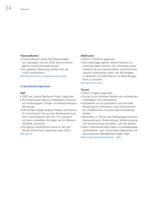34 Anhang 1
ThomsonReuters
n	ThomsonReuters bietet ESG-Researchdaten,
die ursprünglich von der 2009 übernommenen
Agentur Asset4 entwickelt wurden.
n	Die weltweite Abdeckung umfasst mehr als
4.000 Unternehmen.
n	 thomsonreuters.com/esg-research-data/
 
c) Spezialisierte Agenturen
CDP
n	2000 als „Carbon Disclosure Project“ gegründet
n	Der Schwerpunkt liegt auf Umweltdaten (Emission
von Treibhausgasen, Energie- und Wasserverbrauch,
Abholzung).
n	CDP Climate Change analysiert Risiken und Chancen
für Unternehmen, die aus dem Klimawandel resul-
tieren. Das Programm wird von 722 Investoren
mit einem verwalteten Vermögen von 84 Billionen
US-Dollar unterstützt.
n	Die Agentur veröffentlicht einmal im Jahr den
Climate Performnace Leadership Index (CPLI).
n	 cdp.net
EthiFinance
n	2003 in Frankreich gegründet
n	Die unabhängige Agentur betreibt Research zu
nicht-finanziellen Faktoren. Sie unterstützt sowohl
Investoren als auch (börsennotierte und nicht-börsen-
notierte) Unternehmen dabei, ihre SRI-Strategie
zu definieren und ESG-Kriterien im Asset Manage-
ment zu verankern.
n	 ethifinance.com
Trucost
n	2000 in England gegründet
n	Trucost ist ein führender Anbieter von umfassenden
Umweltdaten von Unternehmen.
n	Spezialisiert auf die quantitative und finanzielle
Bewertung der Performance eines Unternehmens
bei Umweltthemen und seiner Berichterstattung
darüber
n	Behandelt u. a. Themen wie Treibhausgasemissionen,
Wasserverbrauch, Bodennutzung, Abfallentsorgung
und Verschmutzung von Boden, Luft oder Wasser
n	Wenn Unternehmen keine Daten zu Umweltaspekten
veröffentlichen, kann Trucost diese Datenlücken mit
ökonometischen Modellberechnungen füllen
n	 trucost.com/environmental _ data
 