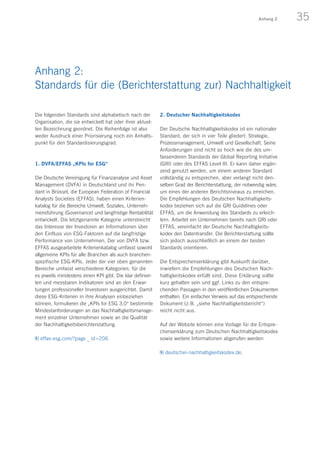 35Anhang 2
Die folgenden Standards sind alphabetisch nach der
Organisation, die sie entwickelt hat oder ihrer aktuel-
len Bezeichnung geordnet. Die Reihenfolge ist also
weder Ausdruck einer Priorisierung noch ein Anhalts-
punkt für den Standardisierungsgrad.
1. DVFA/EFFAS „KPIs for ESG“
Die Deutsche Vereinigung für Finanzanalyse und Asset
Management (DVFA) in Deutschland und ihr Pen-
dant in Brüssel, die European Federation of Financial
Analysts Societies (EFFAS), haben einen Kriterien­
katalog für die Bereiche Umwelt, Soziales, Unterneh-
mensführung (Governance) und langfristige Rentabilität
entwickelt. Die letztgenannte Kategorie unterstreicht
das Interesse der Investoren an Informationen über
den Einfluss von ESG-Faktoren auf die langfristige
Performance von Unternehmen. Der von DVFA bzw.
EFFAS ausgearbeitete Kriterienkatalog umfasst sowohl
allgemeine KPIs für alle Branchen als auch branchen-
spezifische ESG-KPIs. Jeder der vier oben genannten
Bereiche umfasst verschiedene Kategorien, für die
es jeweils mindestens einen KPI gibt. Die klar definier-
ten und messbaren Indikatoren sind an den Erwar-
tungen professioneller Investoren ausgerichtet. Damit
diese ESG-Kriterien in ihre Analysen einbeziehen
können, formulieren die „KPIs for ESG 3.0“ bestimmte
Mindestanforderungen an das Nachhaltigkeitsmanage-
ment einzelner Unternehmen sowie an die Qualität
der Nachhaltigkeitsberichterstattung.
effas-esg.com/?page _ id=206
2. Deutscher Nachhaltigkeitskodex
Der Deutsche Nachhaltigkeitskodex ist ein nationaler
Standard, der sich in vier Teile gliedert: Strategie,
Prozessmanagement, Umwelt und Gesellschaft. Seine
Anforderungen sind nicht so hoch wie die des um-
fassenderen Standards der Global Reporting Initiative
(GRI) oder des EFFAS Level III. Er kann daher ergän-
zend genutzt werden, um einem anderen Standard
vollständig zu entsprechen, aber verlangt nicht den-
selben Grad der Berichterstattung, der notwendig wäre,
um eines der anderen Berichtsniveaus zu erreichen.
Die Empfehlungen des Deutschen Nachhaltigkeits­
kodex beziehen sich auf die GRI Guidelines oder
EFFAS, um die Anwendung des Standards zu erleich-
tern. Arbeitet ein Unternehmen bereits nach GRI oder
EFFAS, vereinfacht der Deutsche Nachhaltigkeits­
kodex den Datentransfer. Die Berichterstattung sollte
sich jedoch ausschließlich an einem der beiden
Standards orientieren.
Die Entsprechenserklärung gibt Auskunft darüber,
inwiefern die Empfehlungen des Deutschen Nach­
haltigkeitskodex erfüllt sind. Diese Erklärung sollte
kurz gehalten sein und ggf. Links zu den entspre-
chenden Passagen in den veröffentlichen Dokumenten
enthalten. Ein einfacher Verweis auf das ent­sprechende
Dokument (z. B. „siehe Nachhaltigkeits­bericht“)
reicht nicht aus.
Auf der Website können eine Vorlage für die Entspre-
chenserklärung zum Deutschen Nachhaltigkeitskodex
sowie weitere Informationen abgerufen werden
deutscher-nachhaltigkeitskodex.de.
Anhang 2:
Standards für die (Berichterstattung zur) Nachhaltigkeit
 