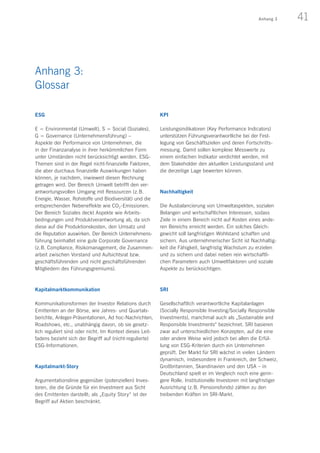 41Anhang 3
ESG	
E = Environmental (Umwelt), S = Social (Soziales),
G = Governance (Unternehmensführung) –
Aspekte der Performance von Unternehmen, die
in der Finanzanalyse in ihrer herkömmlichen Form
unter Umständen nicht berücksichtigt werden. ESG-
Themen sind in der Regel nicht-finanzielle Faktoren,
die aber durchaus finanzielle Auswirkungen haben
können, je nachdem, inwieweit diesen Rechnung
getragen wird. Der Bereich Umwelt betrifft den ver-
antwortungsvollen Umgang mit Ressourcen (z. B.
Energie, Wasser, Rohstoffe und Biodiversität) und die
entsprechenden Nebeneffekte wie CO2-Emissionen.
Der Bereich Soziales deckt Aspekte wie Arbeits­
bedingungen und Produktverantwortung ab, da sich
diese auf die Produktionskosten, den Umsatz und
die Reputation auswirken. Der Bereich Unternehmens-
führung beinhaltet eine gute Corporate Governance
(z. B. Compliance, Risikomanagement, die Zusammen-
arbeit zwischen Vorstand und Aufsichtsrat bzw.
geschäftsführenden und nicht geschäftsführenden
Mitgliedern des Führungsgremiums).
Kapitalmarktkommunikation
Kommunikationsformen der Investor Relations durch
Emittenten an der Börse, wie Jahres- und Quartals-
berichte, Anleger-Präsentationen, Ad hoc-Nachrichten,
Roadshows, etc., unabhängig davon, ob sie gesetz-
lich reguliert sind oder nicht. Im Kontext dieses Leit-
fadens bezieht sich der Begriff auf (nicht-regulierte)
ESG-Informationen.
Kapitalmarkt-Story
Argumentationslinie gegenüber (potenziellen) Inves-
toren, die die Gründe für ein Investment aus Sicht
des Emittenten darstellt; als „Equity Story“ ist der
Begriff auf Aktien beschränkt.
KPI
Leistungsindikatoren (Key Performance Indicators)
unterstützen Führungsverantwortliche bei der Fest­
legung von Geschäftszielen und deren Fortschritts-
messung. Damit sollen komplexe Messwerte zu
einem einfachen Indikator verdichtet werden, mit
dem Stakeholder den aktuellen Leistungsstand und
die derzeitige Lage bewerten können.
Nachhaltigkeit
Die Ausbalancierung von Umweltaspekten, sozialen
Belangen und wirtschaftlichen Interessen, sodass
Ziele in einem Bereich nicht auf Kosten eines ande-
ren Bereichs erreicht werden. Ein solches Gleich­
gewicht soll langfristigen Wohlstand schaffen und
sichern. Aus unternehmerischer Sicht ist Nachhaltig-
keit die Fähigkeit, langfristig Wachstum zu erzielen
und zu sichern und dabei neben rein wirtschaftli-
chen Parametern auch Umweltfaktoren und soziale
Aspekte zu berücksichtigen.
SRI
Gesellschaftlich verantwortliche Kapitalanlagen
(Socially Responsible Investing/Socially Responsible
Investments), manchmal auch als „Sustainable and
Responsible Investments“ bezeichnet. SRI basieren
zwar auf unterschiedlichen Konzepten, auf die eine
oder andere Weise wird jedoch bei allen die Erfül-
lung von ESG-Kriterien durch ein Unternehmen
geprüft. Der Markt für SRI wächst in vielen Ländern
dynamisch, insbesondere in Frankreich, der Schweiz,
Großbritannien, Skandinavien und den USA – in
Deutschland spielt er im Vergleich noch eine gerin-
gere Rolle. Institutionelle Investoren mit langfristiger
Ausrichtung (z. B. Pensionsfonds) zählen zu den
treibenden Kräften im SRI-Markt.
Anhang 3:
Glossar
 