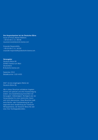 Ihre Ansprechpartner bei der Deutschen Börse
Issuer  Primary Market Relations
+49-(0) 69-2 11-1 88 88
issuerservices@deutsche-boerse.com
Corporate Responsibility
+49-(0) 69-2 11-1 46 80
corporate-responsibility@deutsche-boerse.com
Herausgeber
Deutsche Börse AG
60485 Frankfurt am Main
Deutschland
deutsche-boerse.com
September 2013
Bestellnummer 1100-4455
DAX ®
ist eine eingetragene Marke der
Deutsche Börse AG.
Alle in dieser Broschüre enthaltenen Angaben
können sich jederzeit und ohne Vorankündigung
ändern, eine Gewährleistung hinsichtlich der
Genauigkeit, Vollständigkeit, Richtigkeit oder der
Verwendbarkeit für einen bestimmten Zweck
wird nicht übernommen. Diese Broschüre stellt
keine Rechts- oder Finanzberatung dar und
begründet keine Verpflichtung der Frankfurter
Wertpapierbörse, der Deutsche Börse AG oder
einer ihrer Tochtergesellschaften.
 
