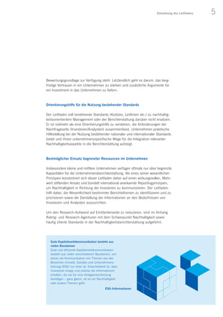 5Zielsetzung des Leitfadens
Bewertungsgrundlage zur Verfügung steht. Letztendlich geht es darum, das lang-
fristige Vertrauen in ein Unternehmen zu stärken und zusätzliche Argumente für
ein Investment in das Unternehmen zu liefern.
Orientierungshilfe für die Nutzung bestehender Standards
Der Leitfaden soll bestehende Standards (Kodizes, Leitlinien etc.) zu nachhaltig-
keitsorientiertem Management oder der Berichterstattung darüber nicht ersetzen.
Er ist vielmehr als eine Orientierungshilfe zu verstehen, die Anforderungen der
Nachfrageseite (Investoren/Analysten) zusammenfasst, Unternehmen praktische
Hilfestellung bei der Nutzung bestehender nationaler und internationaler Standards
bietet und ihnen unternehmensspezifische Wege für die Integration relevanter
Nachhaltigkeitsaspekte in die Berichterstattung aufzeigt.
Bestmöglicher Einsatz begrenzter Ressourcen im Unternehmen
Insbesondere kleine und mittlere Unternehmen verfügen oftmals nur über begrenzte
Kapazitäten für die Unternehmensberichterstattung. Als eines seiner wesentlichen
Prinzipien konzentriert sich dieser Leitfaden daher auf einen wirkungsvollen, Mehr-
wert stiftenden Ansatz und bündelt international anerkannte Reportingprinzipien,
um Nachhaltigkeit in Richtung der Investoren zu kommunizieren. Der Leitfaden
hilft dabei, die Wesentlichkeit bestimmter Berichtsthemen zu identifizieren und zu
priorisieren sowie die Darstellung der Informationen an den Bedürfnissen von
Investoren und Analysten auszurichten.
Um den Research-Aufwand auf Emittentenseite zu reduzieren, sind im Anhang
Rating- und Research-Agenturen mit dem Schwerpunkt Nachhaltigkeit sowie
häufig zitierte Standards in der Nachhaltigkeitsberichterstattung aufgeführt.
ESG-Informationen
Gute Kapitalmarktkommunikation besteht aus
vielen Bausteinen
Gute und effiziente Kapitalmarktkommunikation
besteht aus vielen verschiedenen Bausteinen, von
denen die Kommunikation von Themen aus den
Bereichen Umwelt, Soziales und Unternehmens-
führung (ESG) nur einer ist. Entscheidend ist, dass
Investoren knapp und präzise die Informationen
erhalten, die sie für eine Anlageentscheidung
benötigen – ganz gleich, ob es um Nachhaltigkeit
oder andere Themen geht.
 