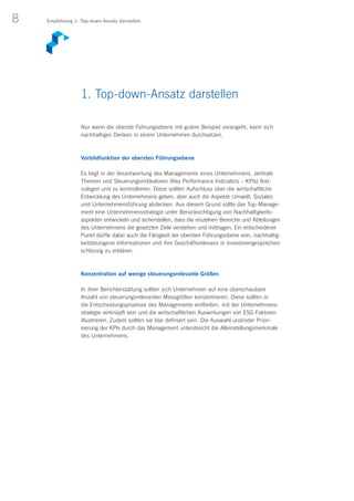 8 Empfehlung 1: Top-down-Ansatz darstellen
Nur wenn die oberste Führungsebene mit gutem Beispiel vorangeht, kann sich
nachhaltiges Denken in einem Unternehmen durchsetzen.
Vorbildfunktion der obersten Führungsebene
Es liegt in der Verantwortung des Managements eines Unternehmens, zentrale
Themen und Steuerungsindikatoren (Key Performance Indicators – KPIs) fest-
zulegen und zu kontrollieren. Diese sollten Aufschluss über die wirtschaftliche
Entwicklung des Unternehmens geben, aber auch die Aspekte Umwelt, Soziales
und Unternehmensführung abdecken. Aus diesem Grund sollte das Top-Manage-
ment eine Unternehmensstrategie unter Berücksichtigung von Nachhaltigkeits­
aspekten entwickeln und sicherstellen, dass die einzelnen Bereiche und Abteilungen
des Unternehmens die gesetzten Ziele verstehen und mittragen. Ein entscheidener
Punkt dürfte dabei auch die Fähigkeit der obersten Führungsebene sein, nachhaltig-
keitsbezogene Informationen und ihre Geschäftsrelevanz in Investorengesprächen
schlüssig zu erklären.
Konzentration auf wenige steuerungsrelevante Größen
In ihrer Berichterstattung sollten sich Unternehmen auf eine überschaubare
Anzahl von steuerungsrelevanten Messgrößen konzentrieren. Diese sollten in
die Entscheidungsprozesse des Managements einfließen, mit der Unternehmens-
strategie verknüpft sein und die wirtschaftlichen Auswirkungen von ESG-Faktoren
illustrieren. Zudem sollten sie klar definiert sein. Die Auswahl und/oder Priori­
sierung der KPIs durch das Management unterstreicht die Alleinstellungsmerkmale
des Unternehmens.
1. Top-down-Ansatz darstellen
 