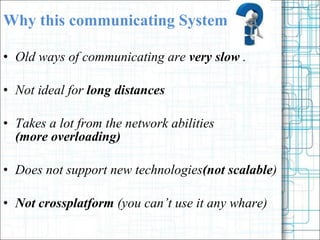 Why this communicating System Old ways of communicating are  very slow  . Not ideal for  long distances  Takes a lot from the network abilities  (more overloading) Does not support new technologies (not scalable )  Not crossplatform  (you cant use it any whare) 