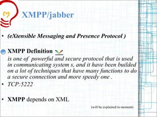 XMPP/jabber (eXtensible Messaging and Presence Protocol )  XMPP Definition is one of  powerful and secure protocol that is used in communicating system s, and it have been builded  on a lot of techniques that have many functions to do a secure connection and more speedy one . TCP:5222 XMPP  depends on XML  (will be explained in moment) 