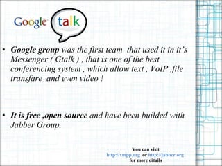 Google group  was the first team  that used it in its Messenger ( Gtalk ) , that is one of the best conferencing system , which allow text , VoIP ,file transfare  and even video ! It is free ,open source  and have been builded with Jabber Group. You can visit   http://xmpp.org  or  http://jabber.org  for more ditails 