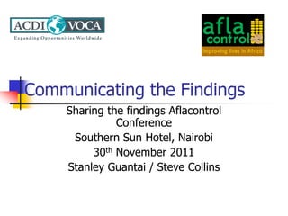 Communicating the Findings
    Sharing the findings Aflacontrol
              Conference
     Southern Sun Hotel, Nairobi
         30th November 2011
    Stanley Guantai / Steve Collins
 