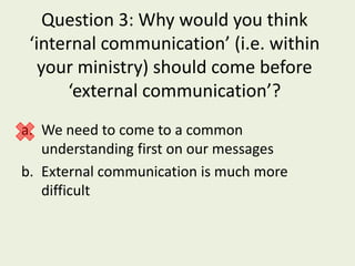 Question 3: Why would you think
 ‘internal communication’ (i.e. within
   your ministry) should come before
      ‘external communication’?
a. We need to come to a common
   understanding first on our messages
b. External communication is much more
   difficult
 
