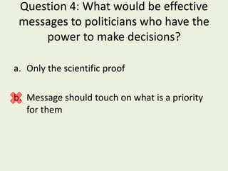 Question 4: What would be effective
 messages to politicians who have the
     power to make decisions?

a. Only the scientific proof

b. Message should touch on what is a priority
   for them
 