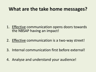 What are the take home messages?


1. Effective communication opens doors towards
   the NBSAP having an impact!

2. Effective communication is a two-way street!

3. Internal communication first before external!

4. Analyse and understand your audience!
 