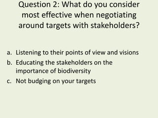 Question 2: What do you consider
     most effective when negotiating
    around targets with stakeholders?


a. Listening to their points of view and visions
b. Educating the stakeholders on the
   importance of biodiversity
c. Not budging on your targets
 
