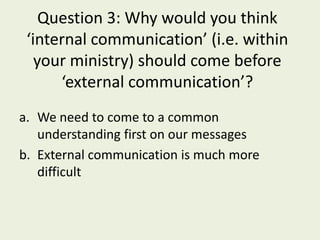 Question 3: Why would you think
 ‘internal communication’ (i.e. within
   your ministry) should come before
      ‘external communication’?
a. We need to come to a common
   understanding first on our messages
b. External communication is much more
   difficult
 