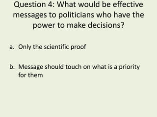 Question 4: What would be effective
 messages to politicians who have the
     power to make decisions?

a. Only the scientific proof

b. Message should touch on what is a priority
   for them
 