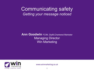 Communicating safety 
Getting your message noticed 
Ann Goodwin FCIM, DipM,Chartered Marketer 
Managing Director 
Win Marketing 
www.winmarketing.co.uk 
1 
 