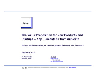 The Value Proposition for New Products and
    Startups – Key Elements to Communicate

    Part of the immr Series on “New-to-Market Products and Services”


    February 2010

    Dr. Phil Hendrix                                          Contact:
    Director, immr                                            www.immr.org
                                                              1 (770) 612-1488
                                                              phil.hendrix@immr.org




1            Permission granted to cite, copy and distribute with attribution - Dr. Phil Hendrix - immr - www.immr.org
 