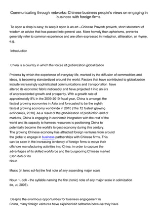 Communicating through networks: Chinese business people's views on engaging in
                         business with foreign firms.

 To open a shop is easy; to keep it open is an art.--Chinese Proverb proverb, short statement of
wisdom or advice that has passed into general use. More homely than aphorisms, proverbs
generally refer to common experience and are often expressed in metaphor, alliteration, or rhyme,
e.g.


Introduction



China is a country in which the forces of globalization globalization


Process by which the experience of everyday life, marked by the diffusion of commodities and
ideas, is becoming standardized around the world. Factors that have contributed to globalization
include increasingly sophisticated communications and transportation have
altered its economic fabric noticeably and have projected it into an era
of unprecedented growth and prosperity. With a growth rate of
approximately 8% in the 2009-2010 fiscal year, China is amongst the
fastest growing economies in Asia and forecasted to be the eighth
fastest growing economy worldwide in 2010 (The 12 fastest growing
economies, 2010). As a result of the globalization of production and of
markets, China is engaging in economic integration with the rest of the
world and its capacity to harness resources is positioning China to
potentially become the world's largest economy during this century.
The growing Chinese economy has attracted foreign ventures from around
the globe to engage in business partnerships with Chinese firms. This
can be seen in the increasing tendency of foreign firms to move their
offshore manufacturing activities into China, in order to capture the
advantages of its skilled workforce and the burgeoning Chinese market
(Doh doh or do
Noun


Music (in tonic sol-fa) the first note of any ascending major scale


Noun 1. doh - the syllable naming the first (tonic) note of any major scale in solmization
do, ut, 2005).



Despite the enormous opportunities for business engagement in
China, many foreign ventures have experienced setbacks because they have
 