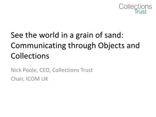 See the world in a grain of sand:
Communicating through Objects and
Collections
Nick Poole, CEO, Collections Trust
Chair, ICOM UK
 