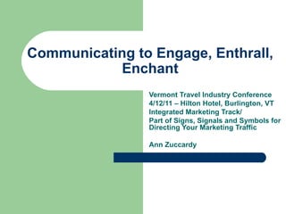 Communicating to Engage, Enthrall, Enchant Vermont Travel Industry Conference 4/12/11 – Hilton Hotel, Burlington, VT Integrated Marketing Track/ Part of Signs, Signals and Symbols for Directing Your Marketing Traffic Ann Zuccardy 