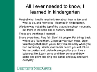 All I ever needed to know, I
learned in kindergarten
Most of what I really need to know about how to live, and
what to do, and how to be, I learned in kindergarten.
Wisdom was not at the top of the graduate school mountain,
but there in the sand box at nursery school.
These are the things I learned …
Share everything. Play fair. Don't hit people. Put things back
where you found them. Clean up your own mess. Don't
take things that aren't yours. Say you are sorry when you
hurt somebody. Wash your hands before you eat. Flush.
Warm cookies and cold milk are good for you. Live a
balanced life. Learn some and think some and draw
some and paint and sing and dance and play and work
everyday.
 
