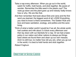 Take a nap every afternoon. When you go out in the world,
watch for traffic, hold hands, and stick together. Be aware of
wonder. Remember the little seed in the plastic cup? The
roots go down and the plant goes up and nobody really knows
how or why. We are like that.
And then remember that book about Dick and Jane and the first
word you learned, the biggest word of all: LOOK! Everything
you need to know is there somewhere. The Golden Rule and
love and basic sanitation, ecology, and politics and the sane
living.
Think of what a better world it would be if we all, the whole world,
had cookies and milk about 3 o'clock every afternoon and
then lay down with our blankets for a nap. Or we had a basic
policy in our nation and other nations to always put things
back where we found them and clean up our own messes.
And it is still true; no matter how old you are, when you go out
in the world, it is best to hold hands and stick together.
Robert Fulghum
 