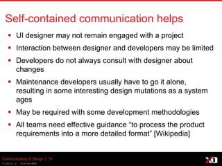 © 2013 K. Bachmann
Communicating UI Design | 16
Self-contained communication helps
 UI designer may not remain engaged with a project
 Interaction between designer and developers may be limited
 Developers do not always consult with designer about
changes
 Maintenance developers usually have to go it
alone, resulting in some interesting design mutations as a
system ages
 May be required with some development methodologies
 All teams need effective guidance “to process the product
requirements into a more detailed format” [Wikipedia]
 