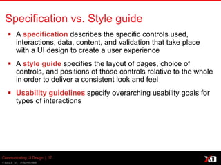 © 2013 K. Bachmann
Communicating UI Design | 17
Specification vs. Style guide
 A specification describes the specific controls
used, interactions, data, content, and validation that take
place with a UI design to create a user experience
 A style guide specifies the layout of pages, choice of
controls, and positions of those controls relative to the whole
in order to deliver a consistent look and feel
 Usability guidelines specify overarching usability goals for
types of interactions
 