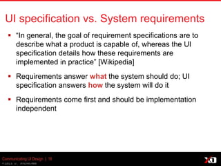 © 2013 K. Bachmann
Communicating UI Design | 18
UI specification vs. System requirements
 “In general, the goal of requirement specifications are to
describe what a product is capable of, whereas the UI
specification details how these requirements are
implemented in practice” [Wikipedia]
 Requirements answer what the system should do; UI
specification answers how the system will do it
 Requirements come first and should be implementation
independent
 