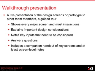 © 2013 K. Bachmann
Communicating UI Design | 20
Walkthrough presentation
 A live presentation of the design screens or prototype to
other team members, a guided tour
 Shows every major screen and most interactions
 Explains important design considerations
 Notes key inputs that need to be considered
 Answers questions
 Includes a companion handout of key screens and at
least screen-level notes
 