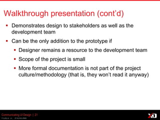 © 2013 K. Bachmann
Communicating UI Design | 21
Walkthrough presentation (cont’d)
 Demonstrates design to stakeholders as well as the
development team
 Can be the only addition to the prototype if
 Designer remains a resource to the development team
 Scope of the project is small
 More formal documentation is not part of the project
culture/methodology (that is, they won’t read it anyway)
 