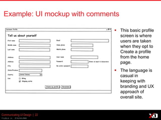 © 2013 K. Bachmann
Communicating UI Design | 22
Example: UI mockup with comments
 This basic profile
screen is where
users are taken
when they opt to
Create a profile
from the home
page.
 The language is
casual in
keeping with
branding and UX
approach of
overall site.
 