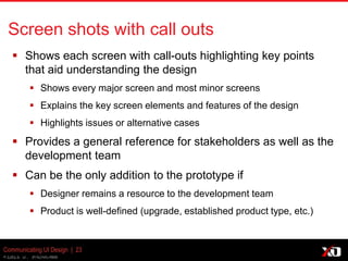 © 2013 K. Bachmann
Communicating UI Design | 23
Screen shots with call outs
 Shows each screen with call-outs highlighting key points
that aid understanding the design
 Shows every major screen and most minor screens
 Explains the key screen elements and features of the design
 Highlights issues or alternative cases
 Provides a general reference for stakeholders as well as the
development team
 Can be the only addition to the prototype if
 Designer remains a resource to the development team
 Product is well-defined (upgrade, established product type, etc.)
 