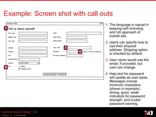 © 2013 K. Bachmann
Communicating UI Design | 24
Example: Screen shot with call outs
1. The language is casual in
keeping with branding
and UX approach of
overall site.
2. Users can specify how to
use their physical
address. Shipping option
is checked by default.
3. User name would use the
email, if provided, but
user can change.
4. Help text for password
will update as user types.
Messages include
minimum characters
(shown in example);
strong, good, weak
indicators for password
strength; and invalid
password warning.
1
2
3
4
 