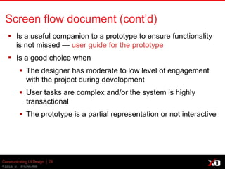 © 2013 K. Bachmann
Communicating UI Design | 26
Screen flow document (cont’d)
 Is a useful companion to a prototype to ensure functionality
is not missed — user guide for the prototype
 Is a good choice when
 The designer has moderate to low level of engagement
with the project during development
 User tasks are complex and/or the system is highly
transactional
 The prototype is a partial representation or not interactive
 