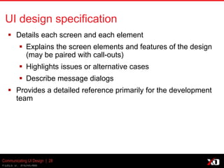© 2013 K. Bachmann
Communicating UI Design | 28
UI design specification
 Details each screen and each element
 Explains the screen elements and features of the design
(may be paired with call-outs)
 Highlights issues or alternative cases
 Describe message dialogs
 Provides a detailed reference primarily for the development
team
 
