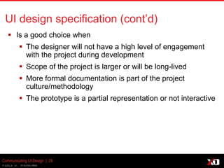 © 2013 K. Bachmann
Communicating UI Design | 29
UI design specification (cont’d)
 Is a good choice when
 The designer will not have a high level of engagement
with the project during development
 Scope of the project is larger or will be long-lived
 More formal documentation is part of the project
culture/methodology
 The prototype is a partial representation or not interactive
 