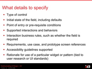© 2013 K. Bachmann
Communicating UI Design | 30
What details to specify
 Type of control
 Initial state of the field, including defaults
 Point of entry or pre-requisite conditions
 Supported interactions and behaviors
 Interaction business rules, such as whether the field is
required
 Requirements, use case, and prototype screen references
 Accessibility guidelines supported
 Rationale for use of a particular widget or pattern (tied to
user research or UI standards)
 