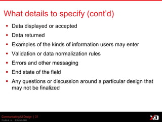© 2013 K. Bachmann
What details to specify (cont’d)
 Data displayed or accepted
 Data returned
 Examples of the kinds of information users may enter
 Validation or data normalization rules
 Errors and other messaging
 End state of the field
 Any questions or discussion around a particular design that
may not be finalized
Communicating UI Design | 31
 