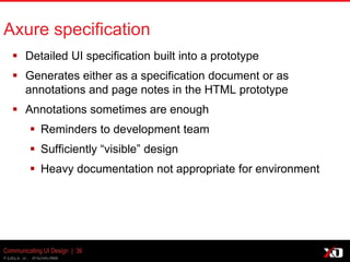 © 2013 K. Bachmann
Axure specification
 Detailed UI specification built into a prototype
 Generates either as a specification document or as
annotations and page notes in the HTML prototype
 Annotations sometimes are enough
 Reminders to development team
 Sufficiently “visible” design
 Heavy documentation not appropriate for environment
Communicating UI Design | 36
 