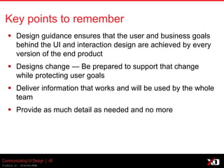 © 2013 K. Bachmann
Communicating UI Design | 45
Key points to remember
 Design guidance ensures that the user and business goals
behind the UI and interaction design are achieved by every
version of the end product
 Designs change — Be prepared to support that change
while protecting user goals
 Deliver information that works and will be used by the whole
team
 Provide as much detail as needed and no more
 