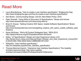 © 2013 K. Bachmann
Communicating UI Design | 46
Read More
 Laura Brandenburg. “How to create a user interface specification.” Bridging the Gap:
http://www.bridging-the-gap.com/how-to-create-a-user-interface-specification/
 Dan Brown. Communicating Design. 2nd Ed. New Riders Press: 2010.
 Peter Gremett. “Using Wikis to Document UI Specifications.” Boxes and Arrows:
http://www.boxesandarrows.com/view/using-wikis-to
 Brian R. Krause. “Getting Creative With Specs: Usable Software Specifications” Boxes
and Arrows:
http://www.boxesandarrows.com/view/getting_creative_with_specs_usable_software_spec
ifications
 Karen McGrane. “We're All Content Strategists Now.” IDEA 2010:
http://ideaconference.org/2010/speakers/Karen-McGrane
 Nokia. “UI Specifications” Design and User Experience Library v2.0:
http://library.forum.nokia.com/index.jsp?topic=/Design_and_User_Experience_Library/GUI
D-AC29156A-7992-45ED-93A2-C4B8ED6614F3.html
 Wikipedia. “User interface specification.”
http://en.wikipedia.org/wiki/User_interface_specification
 Thomas Memmel Zuerich. “Interactive User Interface Specifications” The Usability
Architect (personal blog): http://www.usability-
architect.com/search/label/UI%20specification%20practice
 