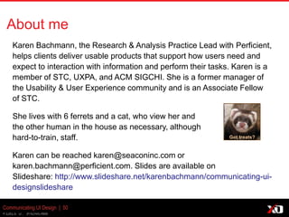 © 2013 K. Bachmann
Communicating UI Design | 50
About me
Karen Bachmann, the Research & Analysis Practice Lead with
Perficient, helps clients deliver usable products that support how users
need and expect to interaction with information and perform their tasks.
Karen is a member of STC, UXPA, and ACM SIGCHI. She is a former
manager of
the Usability & User Experience community and is an Associate Fellow
of STC.
She lives with 6 ferrets and a cat, who view her and
the other human in the house as necessary, although
hard-to-train, staff.
Karen can be reached karen@seaconinc.com or
karen.bachmann@perficient.com. Slides are available on
Slideshare: http://www.slideshare.net/karenbachmann/communicating-ui-
designslideshare
Got treats?
 