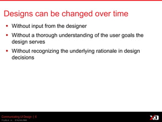 © 2013 K. Bachmann
Communicating UI Design | 6
Designs can be changed over time
 Without input from the designer
 Without a thorough understanding of the user goals the
design serves
 Without recognizing the underlying rationale in design
decisions
 