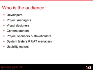 © 2013 K. Bachmann
Communicating UI Design | 10
Who is the audience
 Developers
 Project managers
 Visual designers
 Content authors
 Project sponsors & stakeholders
 System testers & UAT managers
 Usability testers
 