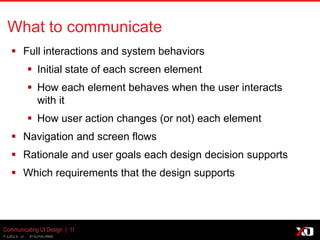 © 2013 K. Bachmann
Communicating UI Design | 11
What to communicate
 Full interactions and system behaviors
 Initial state of each screen element
 How each element behaves when the user interacts
with it
 How user action changes (or not) each element
 Navigation and screen flows
 Rationale and user goals each design decision supports
 Which requirements that the design supports
 