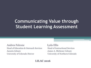 Communicating Value through
Student Learning Assessment
Andrea Falcone Lyda Ellis
Head of Education & Outreach Services Head of Instructional Services
Auraria Library James A. Michener Library
University of Colorado Denver University of Northern Colorado
LILAC 2016
 