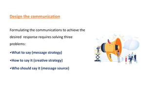 Design the communication
Formulating the communications to achieve the
desired response requires solving three
problems:
•What to say (message strategy)
•How to say it (creative strategy)
•Who should say it (message source)
 