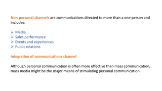 Non-personal channels are communications directed to more than a one person and
includes:
 Media
 Sales performance
 Events and experiences
 Public relations
Integration of communications channel
Although personal communication is often more effective than mass communication,
mass media might be the major means of stimulating personal communication
 
