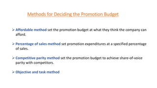 Methods for Deciding the Promotion Budget
Affordable method set the promotion budget at what they think the company can
afford.
Percentage of sales method set promotion expenditures at a specified percentage
of sales.
Competitive parity method set the promotion budget to achieve share-of-voice
parity with competitors.
Objective and task method
 